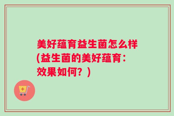 美好蕴育益生菌怎么样(益生菌的美好蕴育:效果如何?) 美好蕴育益生菌怎么样(益生菌的美好蕴育:效果如何?)