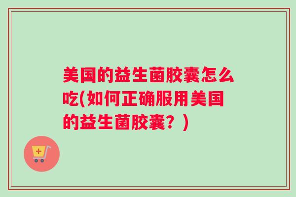 美国的益生菌胶囊怎么吃(如何正确服用美国的益生菌胶囊?) 美国的益生菌胶囊怎么吃(如何正确服用美国的益生菌胶囊?)