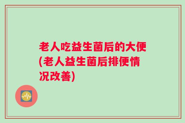 老人吃益生菌后的大便(老人益生菌后排便情况改善) 老人吃益生菌后的大便(老人益生菌后排便情况改善)