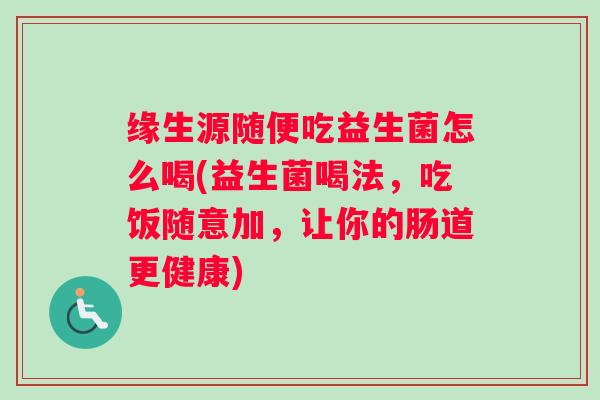 缘生源随便吃益生菌怎么喝(益生菌喝法,吃饭随意加,让你的肠道更健康) 缘生源随便吃益生菌怎么喝(益生菌喝法,吃饭随意加,让你的肠道更健康)