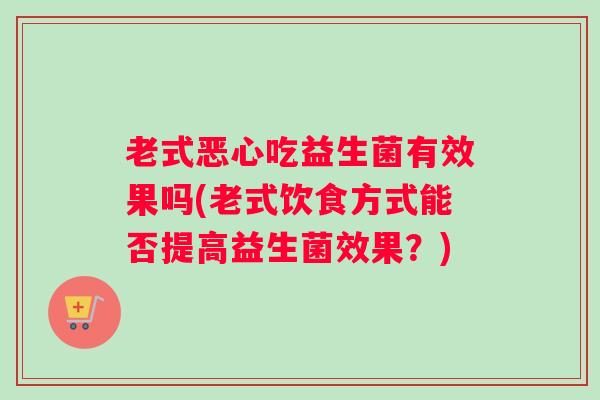 老式恶心吃益生菌有效果吗(老式饮食方式能否提高益生菌效果?) 老式恶心吃益生菌有效果吗(老式饮食方式能否提高益生菌效果?)