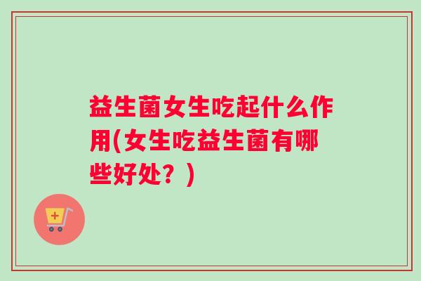 益生菌女生吃起什么作用(女生吃益生菌有哪些好处?) 益生菌女生吃起什么作用(女生吃益生菌有哪些好处?)