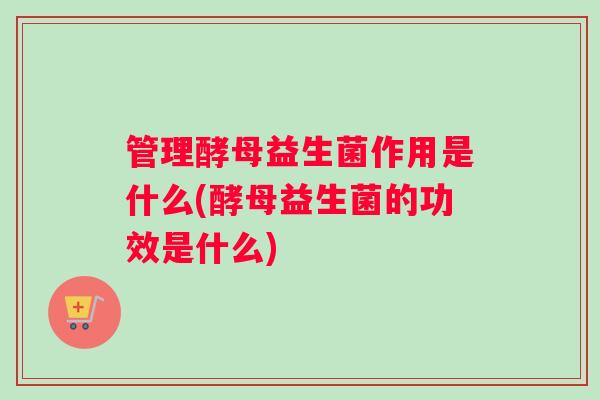 管理酵母益生菌作用是什么(酵母益生菌的功效是什么) 管理酵母益生菌作用是什么(酵母益生菌的功效是什么)
