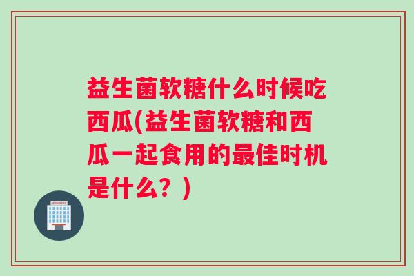 益生菌软糖什么时候吃西瓜(益生菌软糖和西瓜一起食用的最佳时机是什么?) 益生菌软糖什么时候吃西瓜(益生菌软糖和西瓜一起食用的最佳时机是什么?)