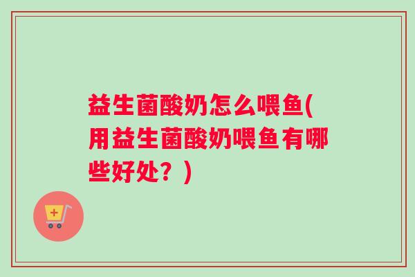 益生菌酸奶怎么喂鱼(用益生菌酸奶喂鱼有哪些好处?) 益生菌酸奶怎么喂鱼(用益生菌酸奶喂鱼有哪些好处?)