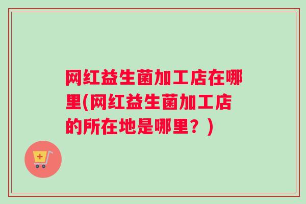 网红益生菌加工店在哪里(网红益生菌加工店的所在地是哪里?) 网红益生菌加工店在哪里(网红益生菌加工店的所在地是哪里?)