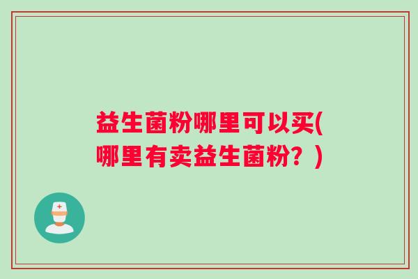 益生菌粉哪里可以买(哪里有卖益生菌粉?) 益生菌粉哪里可以买(哪里有卖益生菌粉?)