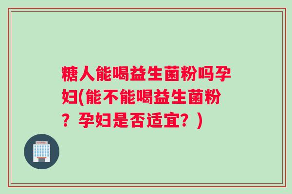 糖人能喝益生菌粉吗孕妇(能不能喝益生菌粉?孕妇是否适宜?) 糖人能喝益生菌粉吗孕妇(能不能喝益生菌粉?孕妇是否适宜?)