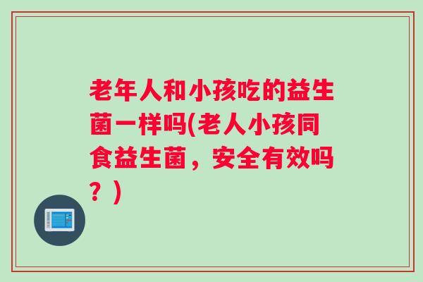 老年人和小孩吃的益生菌一样吗(老人小孩同食益生菌,安全有效吗?) 老年人和小孩吃的益生菌一样吗(老人小孩同食益生菌,安全有效吗?)