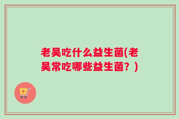 老吴吃什么益生菌(老吴常吃哪些益生菌?) 老吴吃什么益生菌(老吴常吃哪些益生菌?)