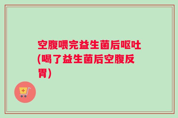 空腹喂完益生菌后呕吐(喝了益生菌后空腹反胃) 空腹喂完益生菌后呕吐(喝了益生菌后空腹反胃)