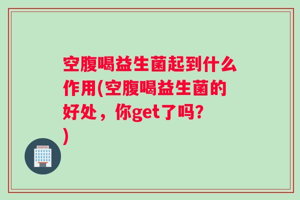 空腹喝益生菌起到什么作用(空腹喝益生菌的好处,你get了吗?) 空腹喝益生菌起到什么作用(空腹喝益生菌的好处,你get了吗?)