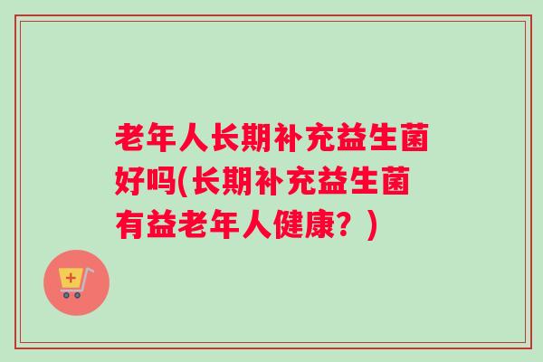 老年人长期补充益生菌好吗(长期补充益生菌有益老年人健康?) 老年人长期补充益生菌好吗(长期补充益生菌有益老年人健康?)