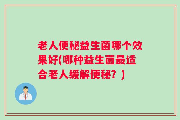 老人便秘益生菌哪个效果好(哪种益生菌最适合老人缓解便秘?) 老人便秘益生菌哪个效果好(哪种益生菌最适合老人缓解便秘?)