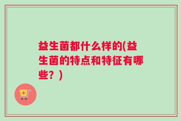 益生菌都什么样的(益生菌的特点和特征有哪些?) 益生菌都什么样的(益生菌的特点和特征有哪些?)