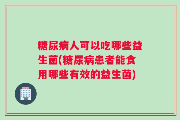 糖尿病人可以吃哪些益生菌(糖尿病患者能食用哪些有效的益生菌) 糖尿病人可以吃哪些益生菌(糖尿病患者能食用哪些有效的益生菌)