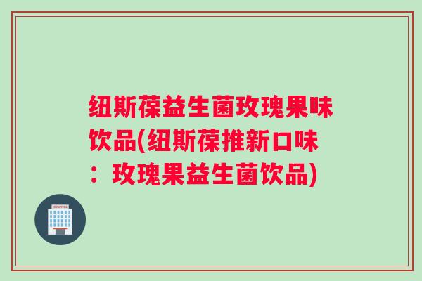 纽斯葆益生菌玫瑰果味饮品(纽斯葆推新口味:玫瑰果益生菌饮品) 纽斯葆益生菌玫瑰果味饮品(纽斯葆推新口味:玫瑰果益生菌饮品)