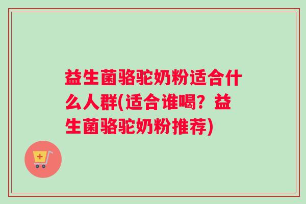 益生菌骆驼奶粉适合什么人群(适合谁喝?益生菌骆驼奶粉推荐) 益生菌骆驼奶粉适合什么人群(适合谁喝?益生菌骆驼奶粉推荐)