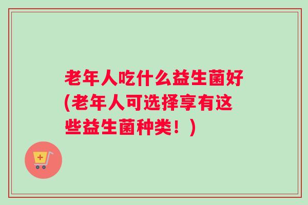 老年人吃什么益生菌好(老年人可选择享有这些益生菌种类!) 老年人吃什么益生菌好(老年人可选择享有这些益生菌种类!)