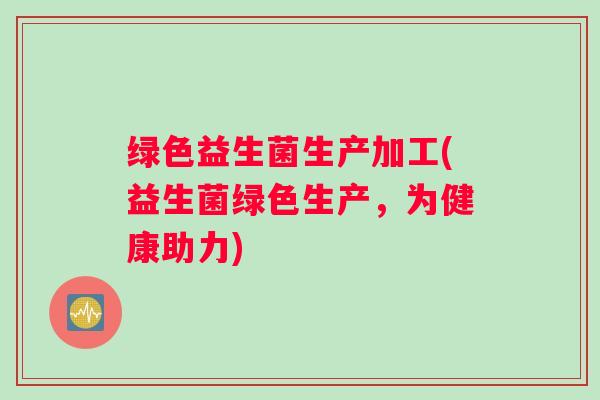 绿色益生菌生产加工(益生菌绿色生产,为健康助力) 绿色益生菌生产加工(益生菌绿色生产,为健康助力)