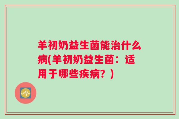羊初奶益生菌能治什么病(羊初奶益生菌:适用于哪些疾病?) 羊初奶益生菌能治什么病(羊初奶益生菌:适用于哪些疾病?)