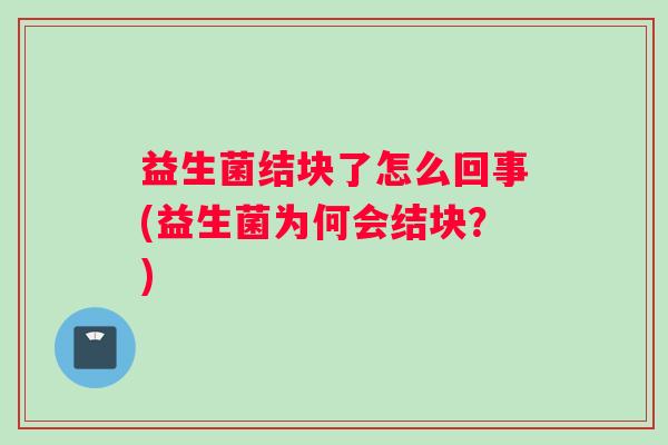 益生菌结块了怎么回事(益生菌为何会结块?) 益生菌结块了怎么回事(益生菌为何会结块?)