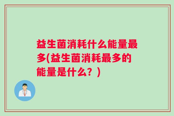 益生菌消耗什么能量最多(益生菌消耗最多的能量是什么?) 益生菌消耗什么能量最多(益生菌消耗最多的能量是什么?)