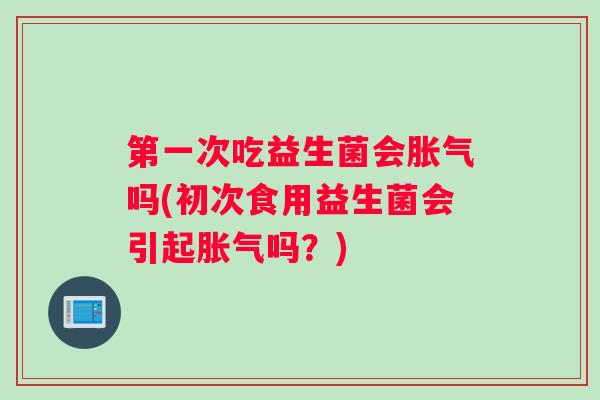 第一次吃益生菌会胀气吗(初次食用益生菌会引起胀气吗?) 第一次吃益生菌会胀气吗(初次食用益生菌会引起胀气吗?)