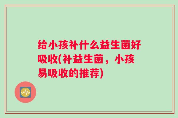 给小孩补什么益生菌好吸收(补益生菌,小孩易吸收的推荐) 给小孩补什么益生菌好吸收(补益生菌,小孩易吸收的推荐)