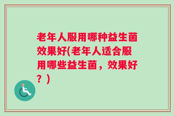 老年人服用哪种益生菌效果好(老年人适合服用哪些益生菌,效果好?) 老年人服用哪种益生菌效果好(老年人适合服用哪些益生菌,效果好?)
