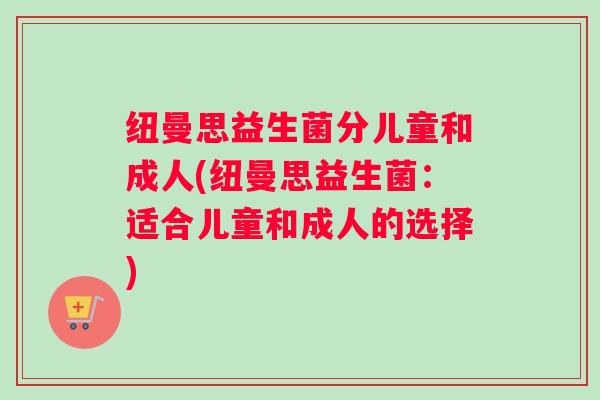 纽曼思益生菌分儿童和成人(纽曼思益生菌:适合儿童和成人的选择) 纽曼思益生菌分儿童和成人(纽曼思益生菌:适合儿童和成人的选择)