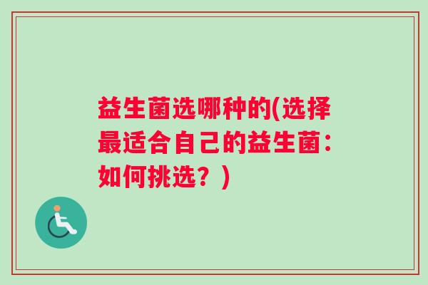 益生菌选哪种的(选择最适合自己的益生菌:如何挑选?) 益生菌选哪种的(选择最适合自己的益生菌:如何挑选?)