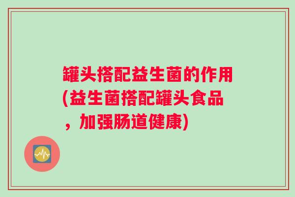 罐头搭配益生菌的作用(益生菌搭配罐头食品,加强肠道健康) 罐头搭配益生菌的作用(益生菌搭配罐头食品,加强肠道健康)