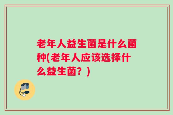 老年人益生菌是什么菌种(老年人应该选择什么益生菌?) 老年人益生菌是什么菌种(老年人应该选择什么益生菌?)