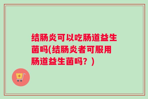 结肠炎可以吃肠道益生菌吗(结肠炎者可服用肠道益生菌吗?) 结肠炎可以吃肠道益生菌吗(结肠炎者可服用肠道益生菌吗?)