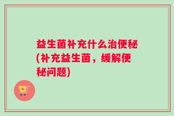 益生菌补充什么治便秘(补充益生菌,缓解便秘问题) 益生菌补充什么治便秘(补充益生菌,缓解便秘问题)