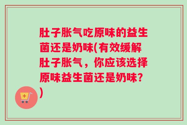 肚子胀气吃原味的益生菌还是奶味(有效缓解肚子胀气,你应该选择原味益生菌还是奶味?) 肚子胀气吃原味的益生菌还是奶味(有效缓解肚子胀气,你应该选择原味益生菌还是奶味?)