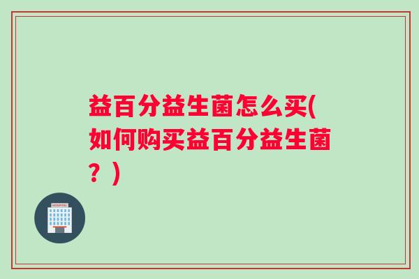 益百分益生菌怎么买(如何购买益百分益生菌?) 益百分益生菌怎么买(如何购买益百分益生菌?)