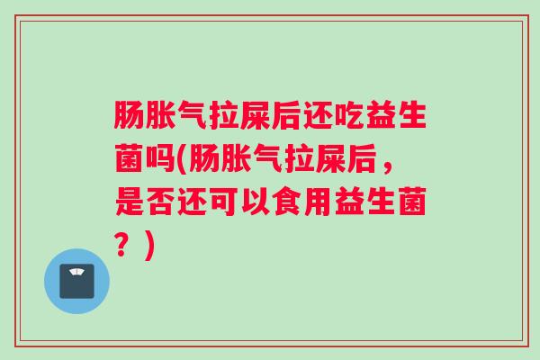 肠胀气拉屎后还吃益生菌吗(肠胀气拉屎后,是否还可以食用益生菌?) 肠胀气拉屎后还吃益生菌吗(肠胀气拉屎后,是否还可以食用益生菌?)