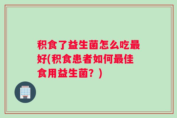 积食了益生菌怎么吃最好(积食患者如何最佳食用益生菌?) 积食了益生菌怎么吃最好(积食患者如何最佳食用益生菌?)