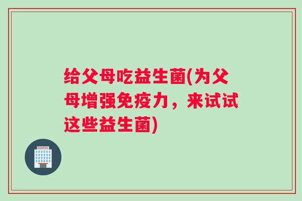 给父母吃益生菌(为父母增强免疫力,来试试这些益生菌) 给父母吃益生菌(为父母增强免疫力,来试试这些益生菌)