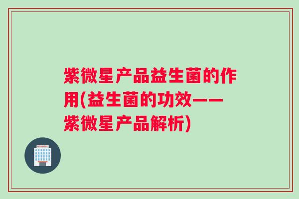 紫微星产品益生菌的作用(益生菌的功效——紫微星产品解析) 紫微星产品益生菌的作用(益生菌的功效——紫微星产品解析)
