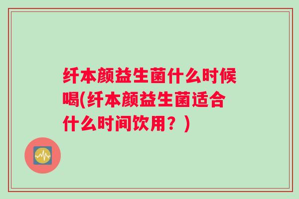 纤本颜益生菌什么时候喝(纤本颜益生菌适合什么时间饮用?) 纤本颜益生菌什么时候喝(纤本颜益生菌适合什么时间饮用?)