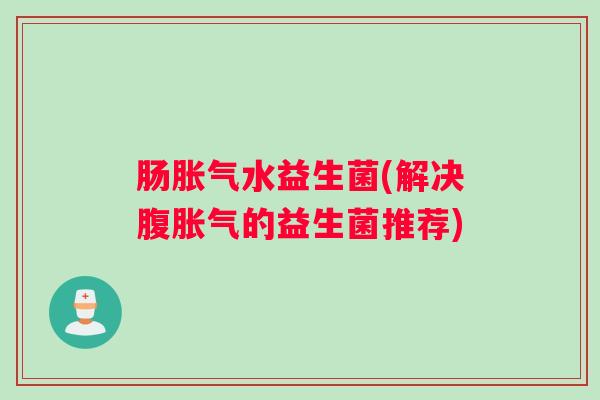 肠胀气水益生菌(解决腹胀气的益生菌推荐) 肠胀气水益生菌(解决腹胀气的益生菌推荐)