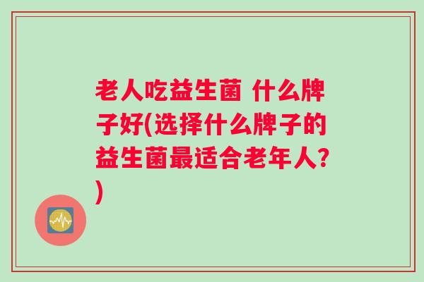 老人吃益生菌 什么牌子好(选择什么牌子的益生菌最适合老年人?) 老人吃益生菌 什么牌子好(选择什么牌子的益生菌最适合老年人?)