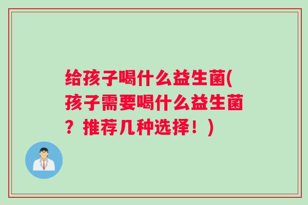 给孩子喝什么益生菌(孩子需要喝什么益生菌?推荐几种选择!) 给孩子喝什么益生菌(孩子需要喝什么益生菌?推荐几种选择!)