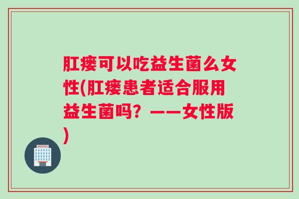 肛瘘可以吃益生菌么女性(肛瘘患者适合服用益生菌吗?——女性版) 肛瘘可以吃益生菌么女性(肛瘘患者适合服用益生菌吗?——女性版)