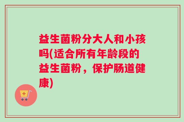 益生菌粉分大人和小孩吗(适合所有年龄段的益生菌粉,保护肠道健康) 益生菌粉分大人和小孩吗(适合所有年龄段的益生菌粉,保护肠道健康)