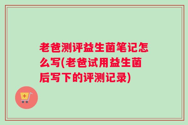 老爸测评益生菌笔记怎么写(老爸试用益生菌后写下的评测记录) 老爸测评益生菌笔记怎么写(老爸试用益生菌后写下的评测记录)