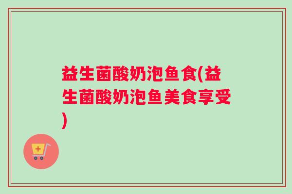 益生菌酸奶泡鱼食(益生菌酸奶泡鱼美食享受) 益生菌酸奶泡鱼食(益生菌酸奶泡鱼美食享受)